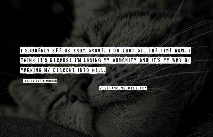 Karen Marie Moning Quotes: I suddenly see us from above. I do that all the time now. I think it's because I'm losing my humanity and it's my way of marking my descent into hell.