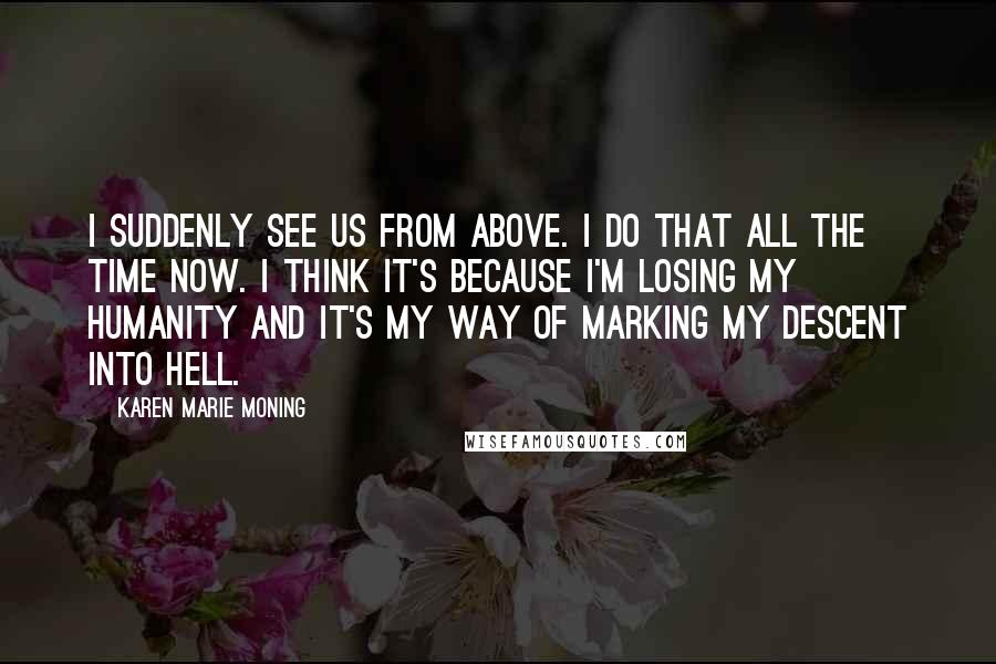 Karen Marie Moning Quotes: I suddenly see us from above. I do that all the time now. I think it's because I'm losing my humanity and it's my way of marking my descent into hell.