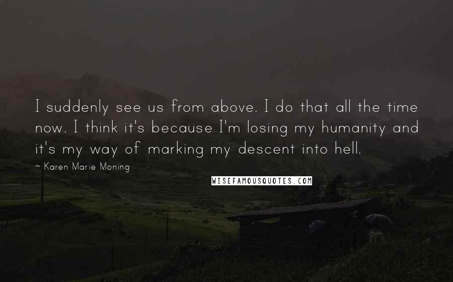 Karen Marie Moning Quotes: I suddenly see us from above. I do that all the time now. I think it's because I'm losing my humanity and it's my way of marking my descent into hell.