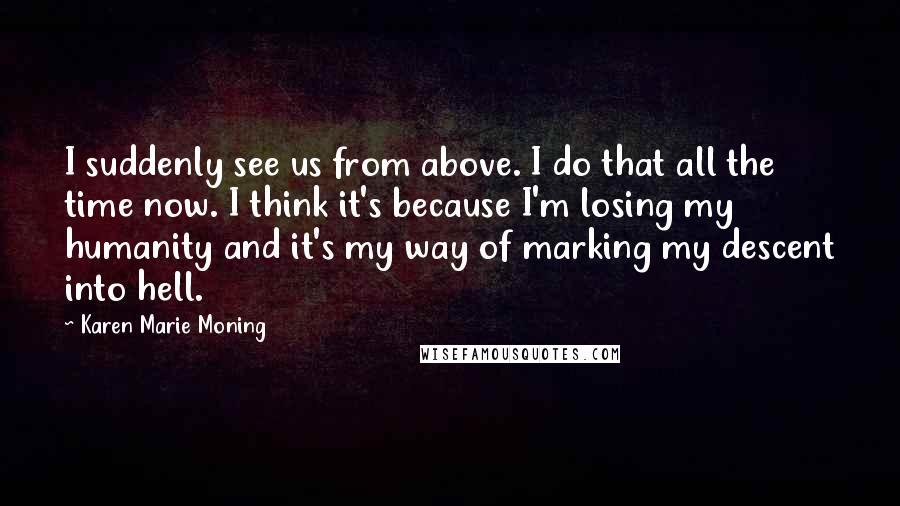 Karen Marie Moning Quotes: I suddenly see us from above. I do that all the time now. I think it's because I'm losing my humanity and it's my way of marking my descent into hell.