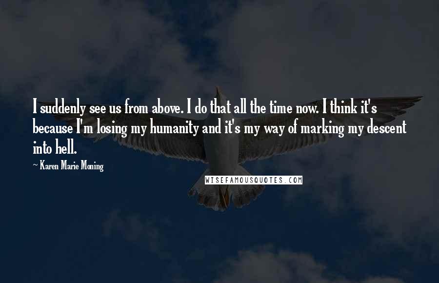 Karen Marie Moning Quotes: I suddenly see us from above. I do that all the time now. I think it's because I'm losing my humanity and it's my way of marking my descent into hell.