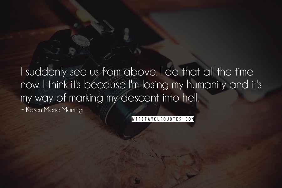 Karen Marie Moning Quotes: I suddenly see us from above. I do that all the time now. I think it's because I'm losing my humanity and it's my way of marking my descent into hell.