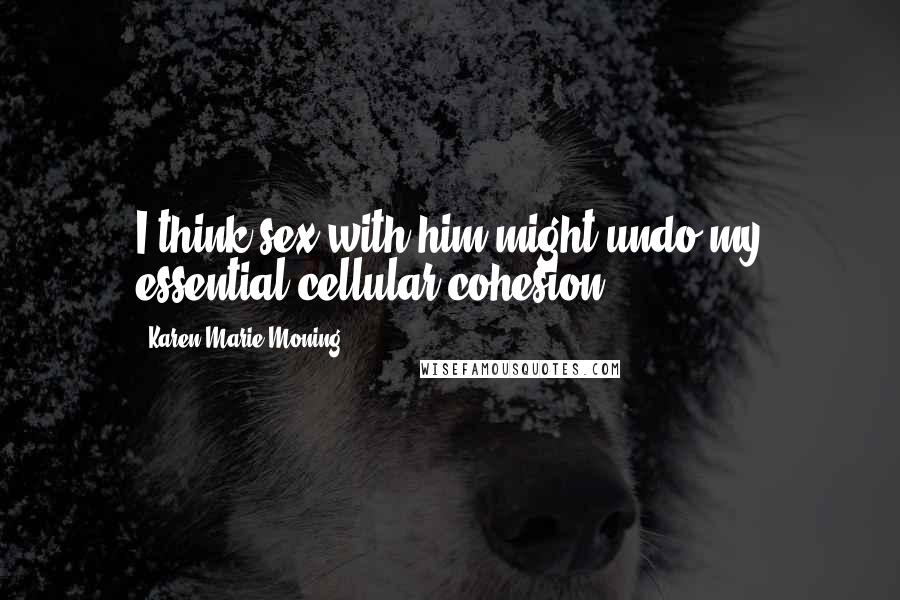 Karen Marie Moning Quotes: I think sex with him might undo my essential cellular cohesion.