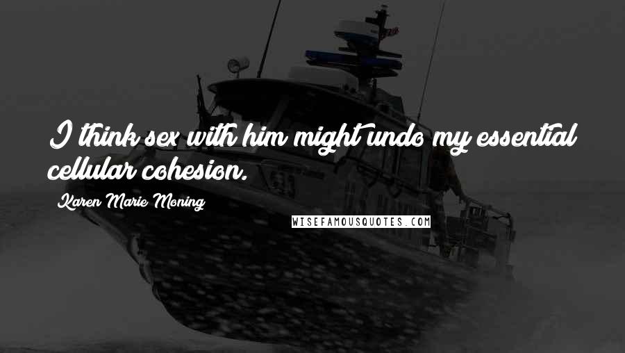 Karen Marie Moning Quotes: I think sex with him might undo my essential cellular cohesion.