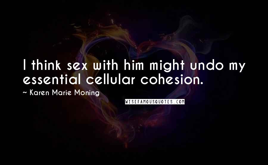Karen Marie Moning Quotes: I think sex with him might undo my essential cellular cohesion.