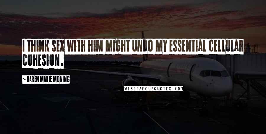 Karen Marie Moning Quotes: I think sex with him might undo my essential cellular cohesion.