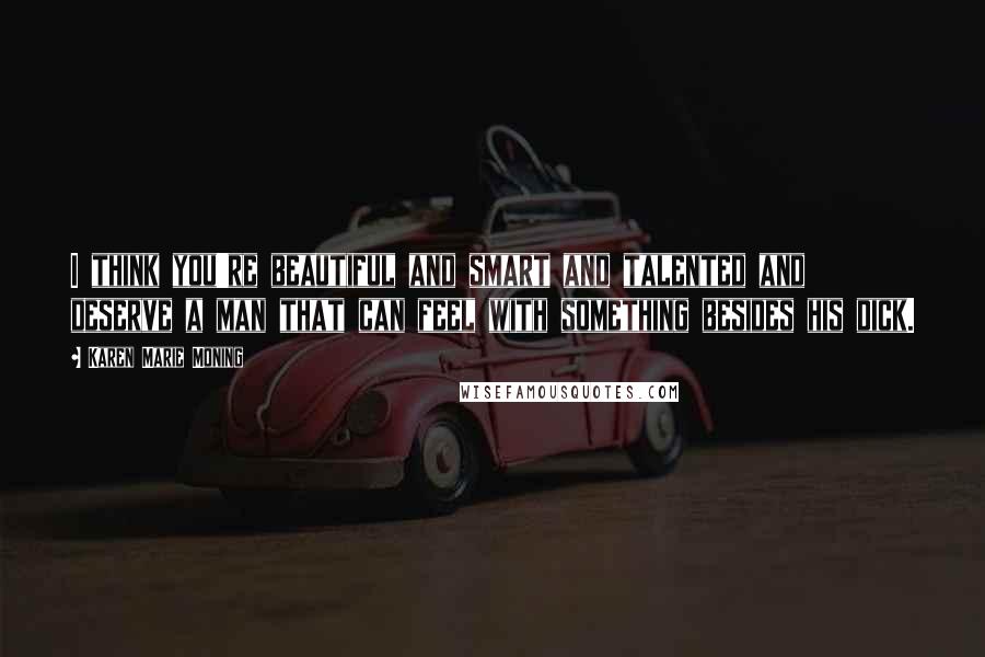 Karen Marie Moning Quotes: I think you're beautiful and smart and talented and deserve a man that can feel with something besides his dick.