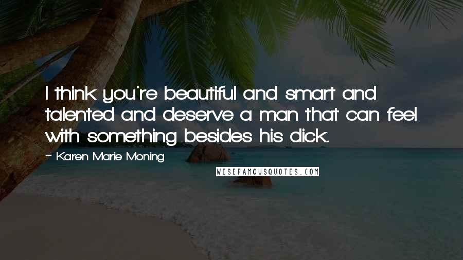 Karen Marie Moning Quotes: I think you're beautiful and smart and talented and deserve a man that can feel with something besides his dick.