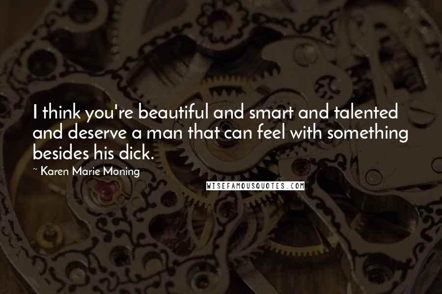 Karen Marie Moning Quotes: I think you're beautiful and smart and talented and deserve a man that can feel with something besides his dick.