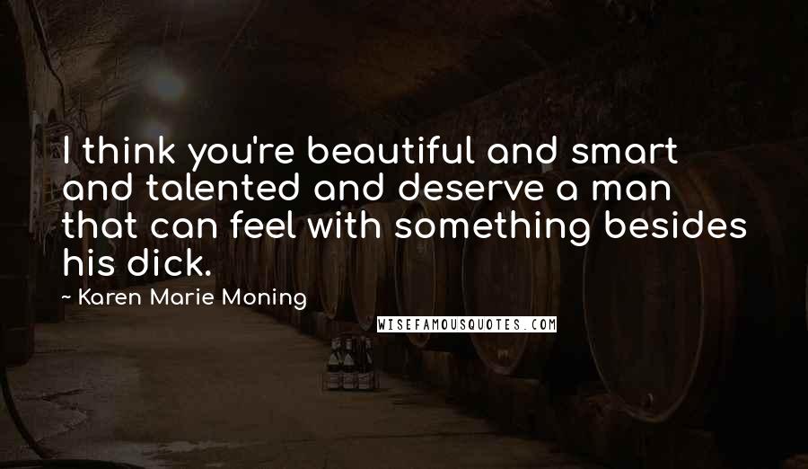 Karen Marie Moning Quotes: I think you're beautiful and smart and talented and deserve a man that can feel with something besides his dick.