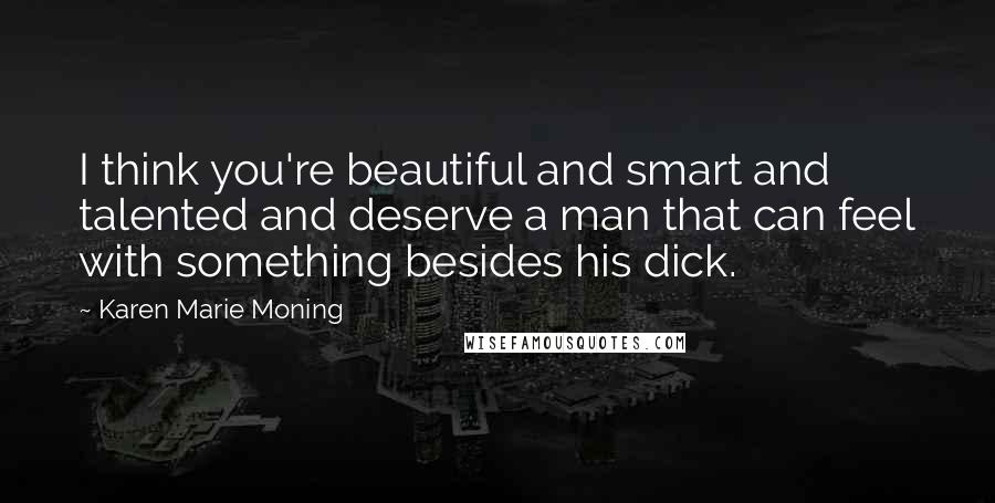 Karen Marie Moning Quotes: I think you're beautiful and smart and talented and deserve a man that can feel with something besides his dick.