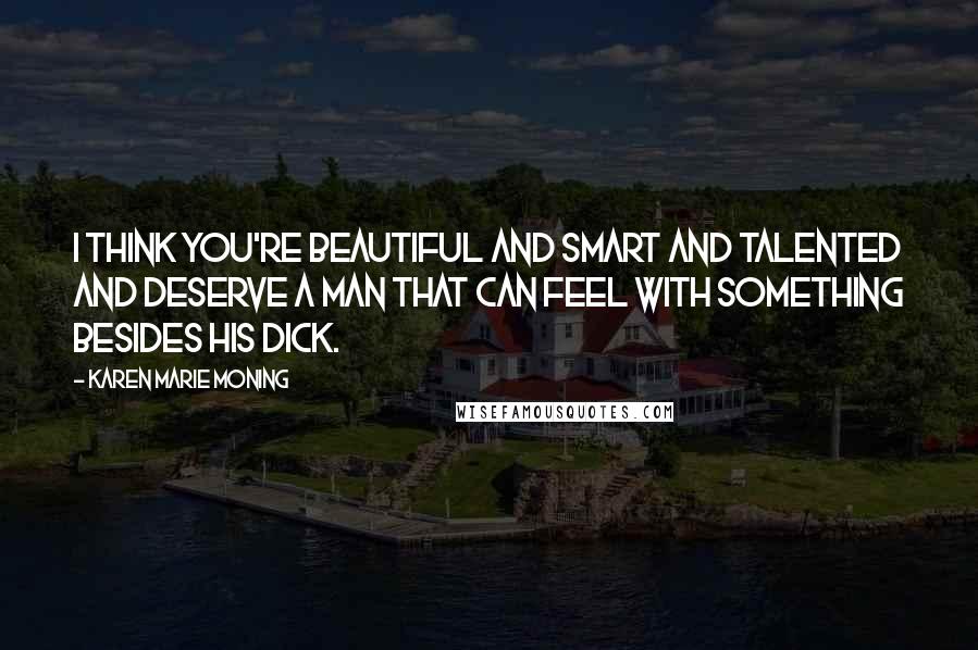 Karen Marie Moning Quotes: I think you're beautiful and smart and talented and deserve a man that can feel with something besides his dick.