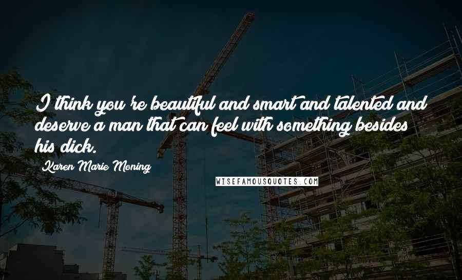 Karen Marie Moning Quotes: I think you're beautiful and smart and talented and deserve a man that can feel with something besides his dick.