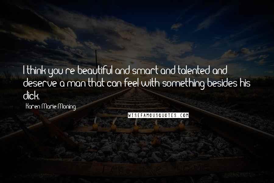 Karen Marie Moning Quotes: I think you're beautiful and smart and talented and deserve a man that can feel with something besides his dick.