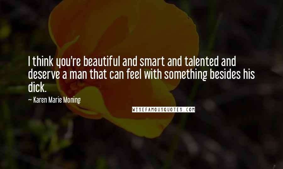 Karen Marie Moning Quotes: I think you're beautiful and smart and talented and deserve a man that can feel with something besides his dick.