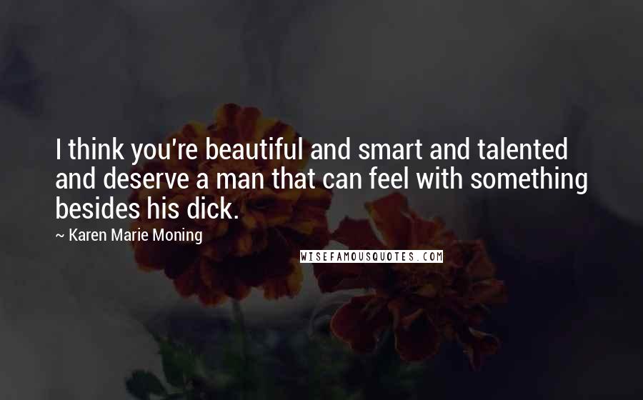 Karen Marie Moning Quotes: I think you're beautiful and smart and talented and deserve a man that can feel with something besides his dick.