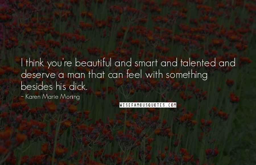 Karen Marie Moning Quotes: I think you're beautiful and smart and talented and deserve a man that can feel with something besides his dick.