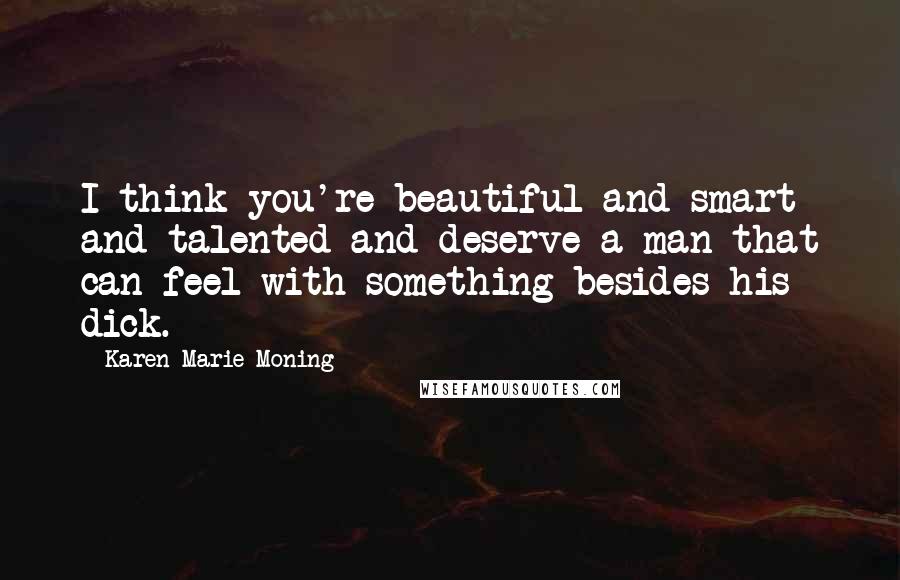 Karen Marie Moning Quotes: I think you're beautiful and smart and talented and deserve a man that can feel with something besides his dick.