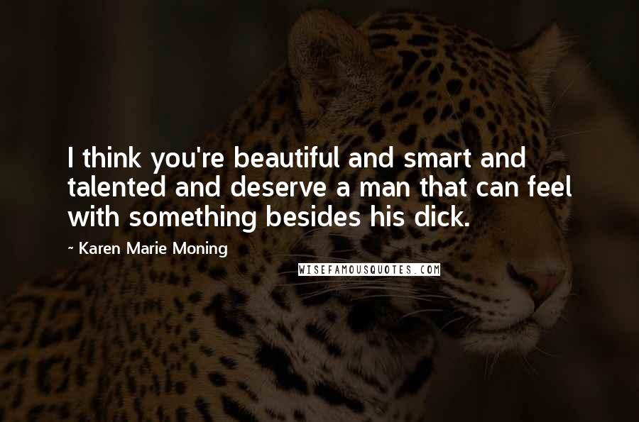 Karen Marie Moning Quotes: I think you're beautiful and smart and talented and deserve a man that can feel with something besides his dick.