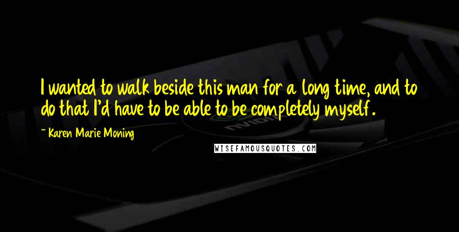 Karen Marie Moning Quotes: I wanted to walk beside this man for a long time, and to do that I'd have to be able to be completely myself.