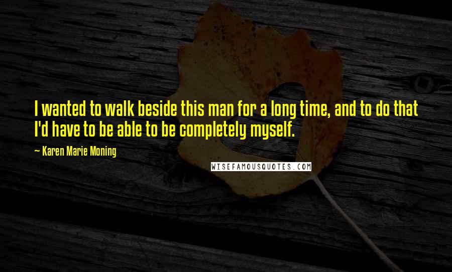 Karen Marie Moning Quotes: I wanted to walk beside this man for a long time, and to do that I'd have to be able to be completely myself.