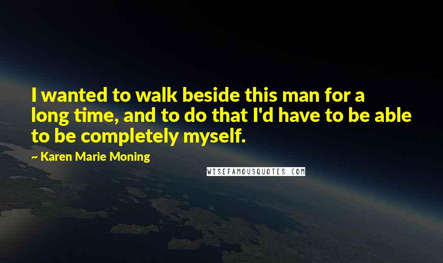 Karen Marie Moning Quotes: I wanted to walk beside this man for a long time, and to do that I'd have to be able to be completely myself.