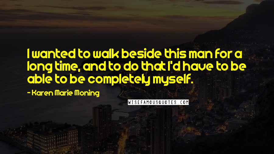 Karen Marie Moning Quotes: I wanted to walk beside this man for a long time, and to do that I'd have to be able to be completely myself.