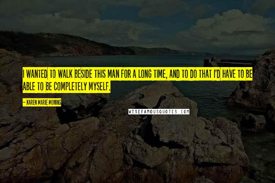 Karen Marie Moning Quotes: I wanted to walk beside this man for a long time, and to do that I'd have to be able to be completely myself.