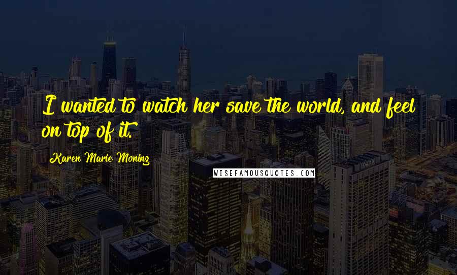 Karen Marie Moning Quotes: I wanted to watch her save the world, and feel on top of it.