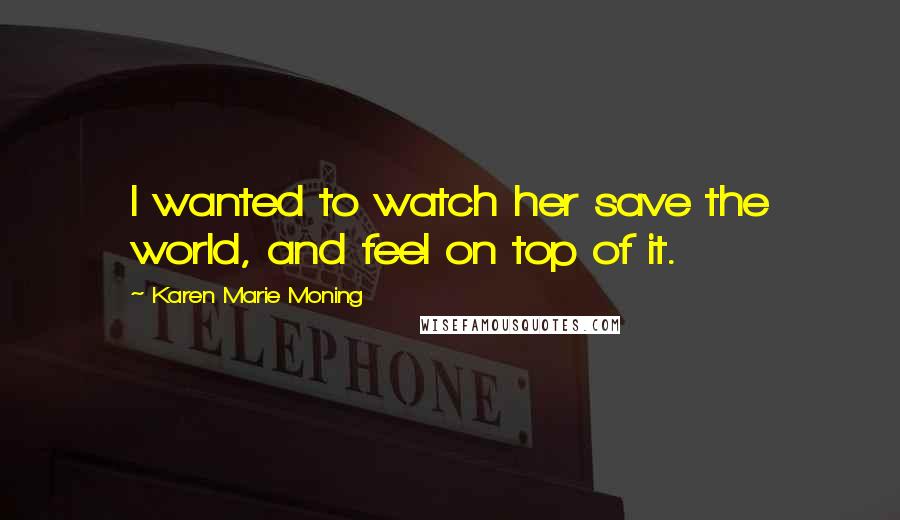 Karen Marie Moning Quotes: I wanted to watch her save the world, and feel on top of it.