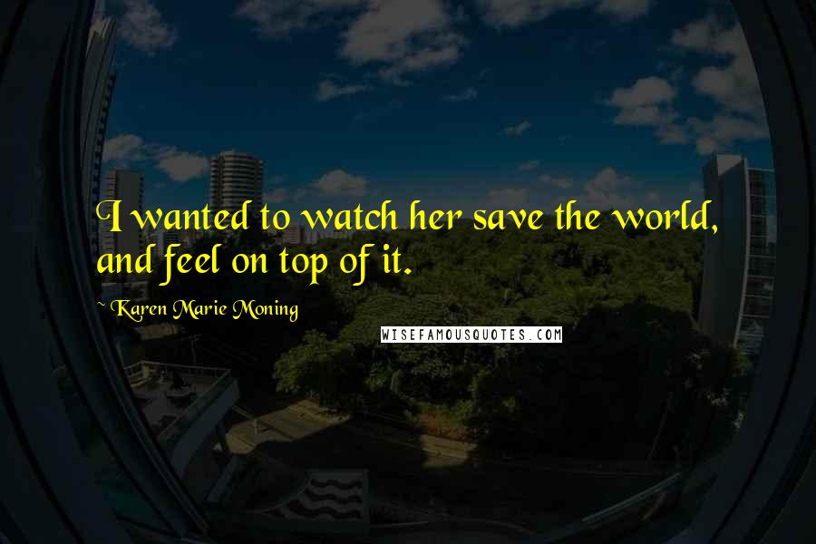 Karen Marie Moning Quotes: I wanted to watch her save the world, and feel on top of it.