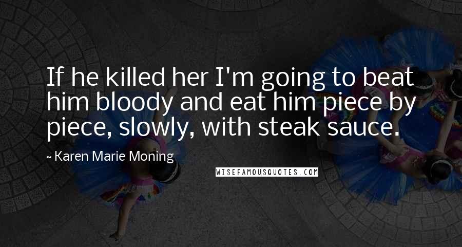 Karen Marie Moning Quotes: If he killed her I'm going to beat him bloody and eat him piece by piece, slowly, with steak sauce.