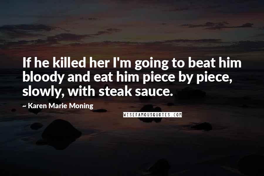 Karen Marie Moning Quotes: If he killed her I'm going to beat him bloody and eat him piece by piece, slowly, with steak sauce.