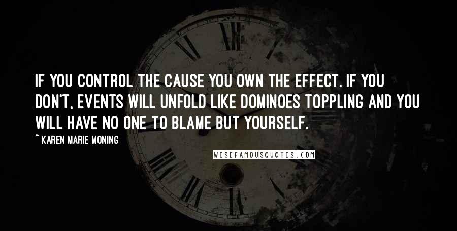 Karen Marie Moning Quotes: If you control the cause you own the effect. If you don't, events will unfold like dominoes toppling and you will have no one to blame but yourself.