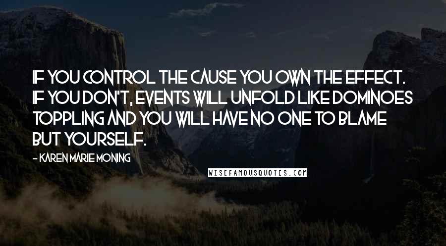 Karen Marie Moning Quotes: If you control the cause you own the effect. If you don't, events will unfold like dominoes toppling and you will have no one to blame but yourself.