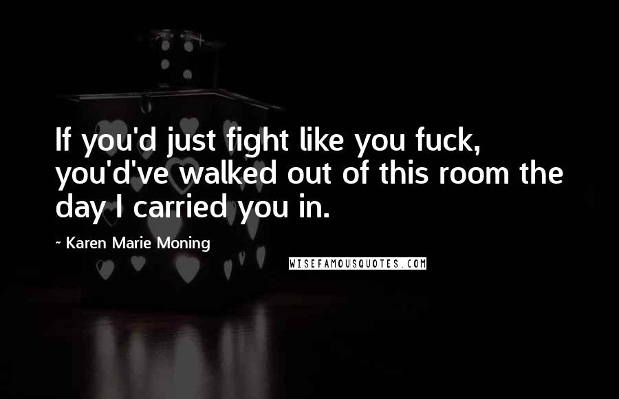 Karen Marie Moning Quotes: If you'd just fight like you fuck, you'd've walked out of this room the day I carried you in.