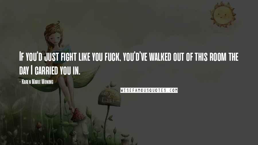 Karen Marie Moning Quotes: If you'd just fight like you fuck, you'd've walked out of this room the day I carried you in.