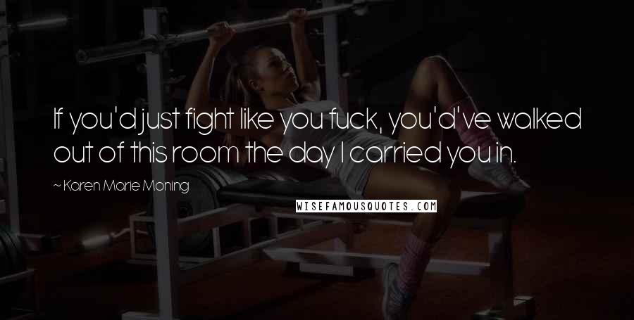 Karen Marie Moning Quotes: If you'd just fight like you fuck, you'd've walked out of this room the day I carried you in.