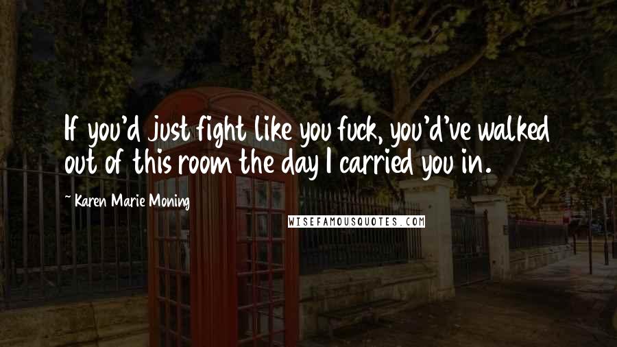 Karen Marie Moning Quotes: If you'd just fight like you fuck, you'd've walked out of this room the day I carried you in.