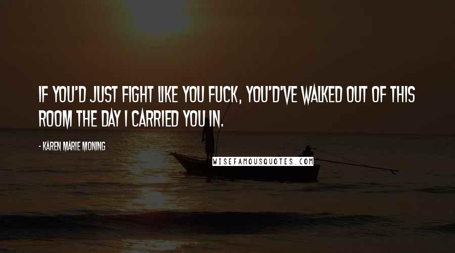Karen Marie Moning Quotes: If you'd just fight like you fuck, you'd've walked out of this room the day I carried you in.