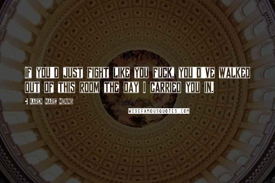 Karen Marie Moning Quotes: If you'd just fight like you fuck, you'd've walked out of this room the day I carried you in.