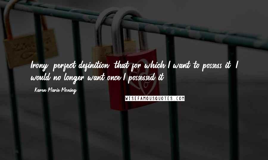 Karen Marie Moning Quotes: Irony, perfect definition: that for which I want to possess it, I would no longer want once I possessed it.