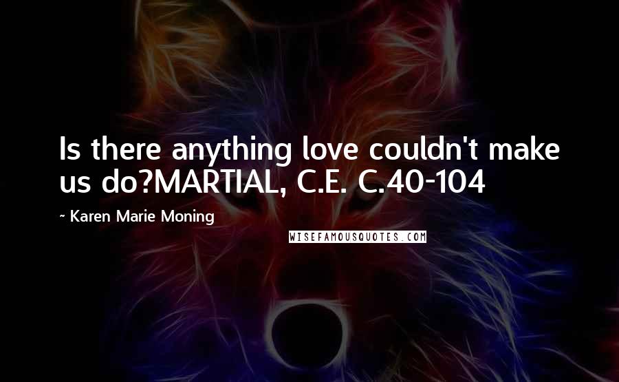 Karen Marie Moning Quotes: Is there anything love couldn't make us do?MARTIAL, C.E. C.40-104