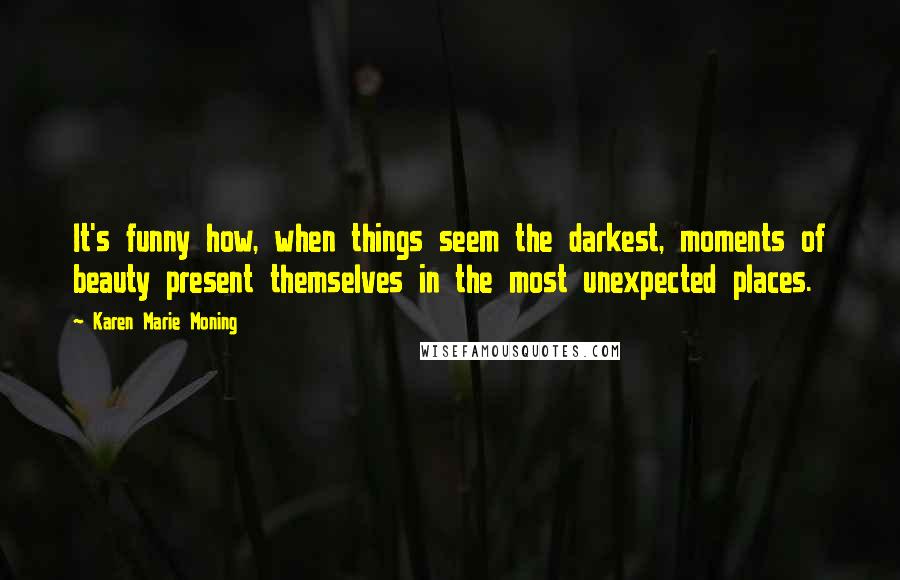 Karen Marie Moning Quotes: It's funny how, when things seem the darkest, moments of beauty present themselves in the most unexpected places.