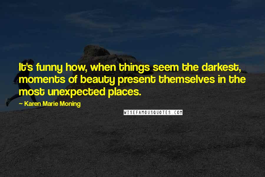 Karen Marie Moning Quotes: It's funny how, when things seem the darkest, moments of beauty present themselves in the most unexpected places.
