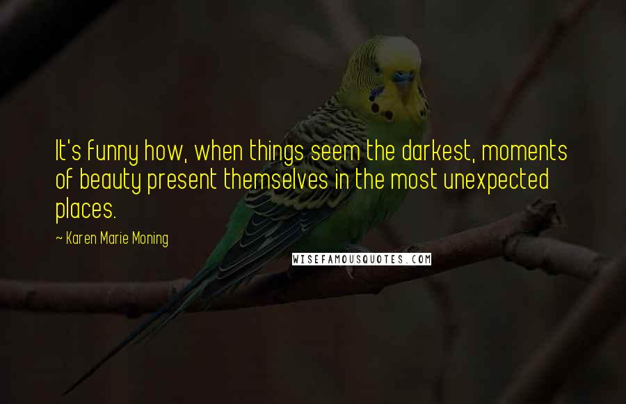 Karen Marie Moning Quotes: It's funny how, when things seem the darkest, moments of beauty present themselves in the most unexpected places.