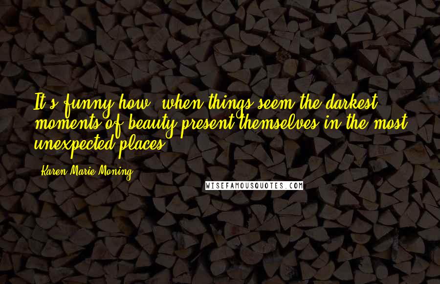 Karen Marie Moning Quotes: It's funny how, when things seem the darkest, moments of beauty present themselves in the most unexpected places.