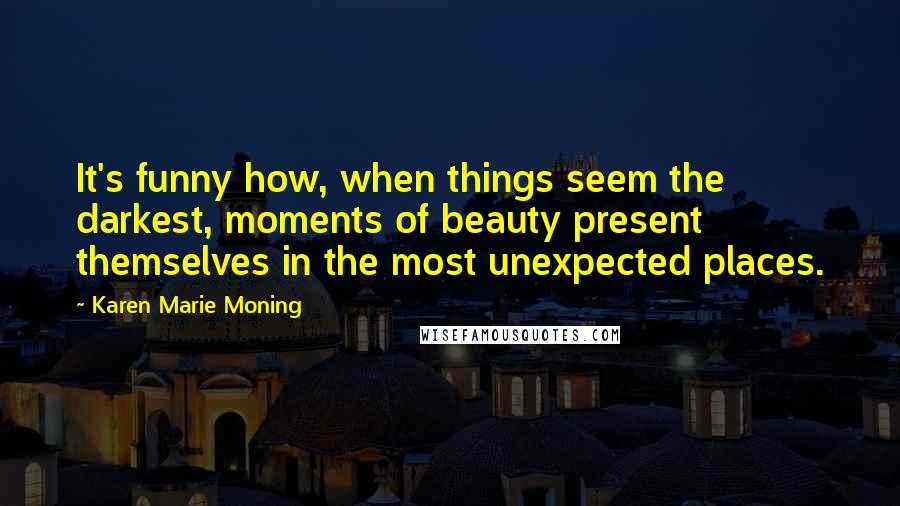 Karen Marie Moning Quotes: It's funny how, when things seem the darkest, moments of beauty present themselves in the most unexpected places.