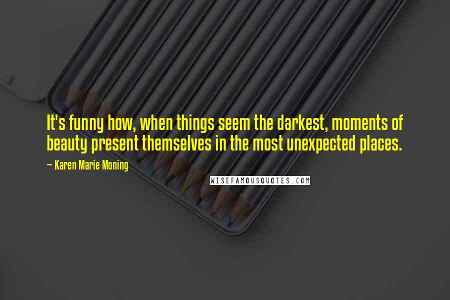 Karen Marie Moning Quotes: It's funny how, when things seem the darkest, moments of beauty present themselves in the most unexpected places.