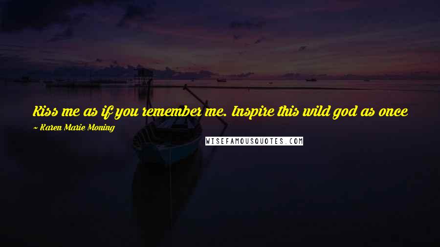 Karen Marie Moning Quotes: Kiss me as if you remember me. Inspire this wild god as once you did. Incite poetry and fire with your passion and perhaps I'll find a way.